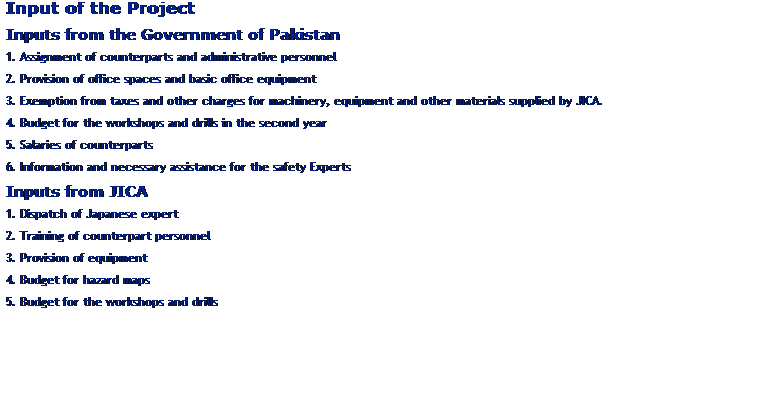 Text Box: Input of the Project
Inputs from the Government of Pakistan
1. Assignment of counterparts and administrative personnel
2. Provision of office spaces and basic office equipment
3. Exemption from taxes and other charges for machinery, equipment and other materials supplied by JICA.
4. Budget for the workshops and drills in the second year
5. Salaries of counterparts
6. Information and necessary assistance for the safety Experts
Inputs from JICA
1. Dispatch of Japanese expert
2. Training of counterpart personnel
3. Provision of equipment
4. Budget for hazard maps
5. Budget for the workshops and drills
 
